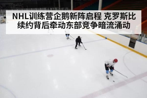 NHL训练营企鹅新阵启程 克罗斯比续约背后牵动东部竞争暗流涌动