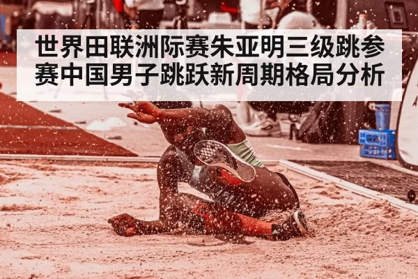 世界田联洲际赛朱亚明三级跳参赛中国男子跳跃新周期格局分析