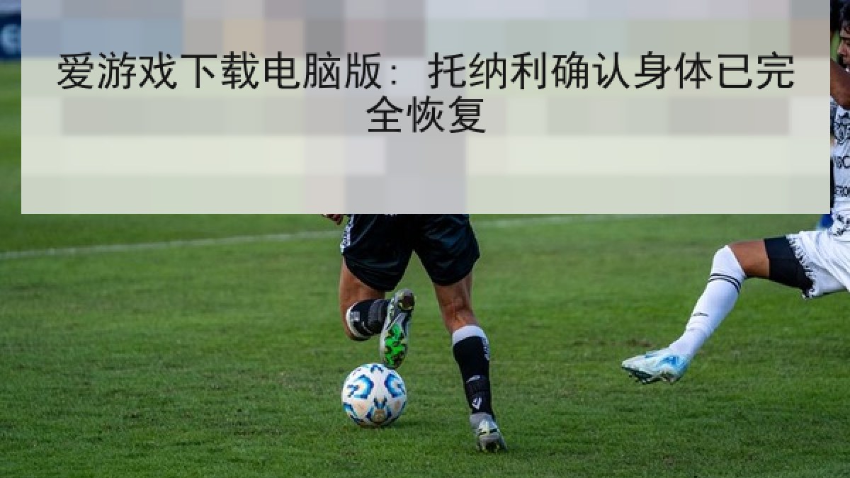 爱游戏下载电脑版: 托纳利确认身体已完全恢复 爱游戏下载电脑版: 托纳利确认身体已完全恢复